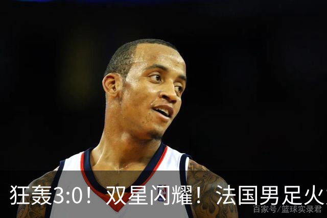 狂轰3:0！双星闪耀！法国男足火力猛，姆巴佩和登贝莱把对手打崩盘