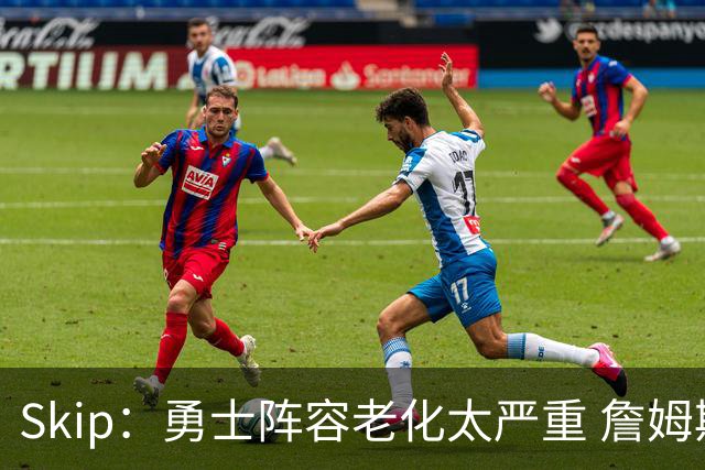 Skip：勇士阵容老化太严重 詹姆斯回骑士夺冠概率大过勇士